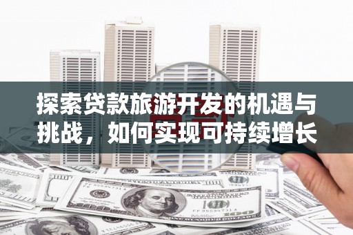 扶绥探索贷款旅游开发的机遇与挑战，如何实现可持续增长