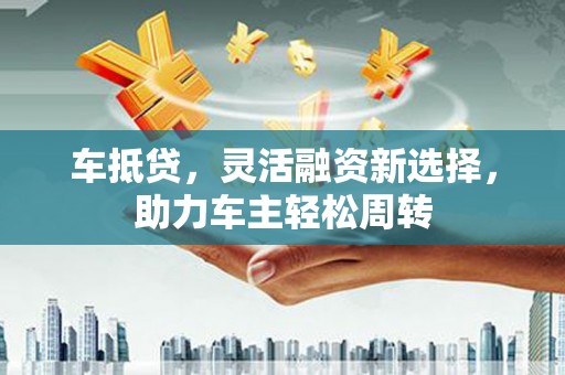 西华车抵贷，灵活融资新选择，助力车主轻松周转